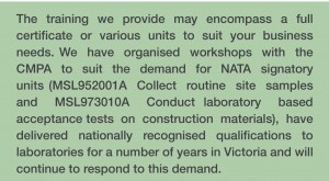 The training we provide may encompass a full certificate or various units to suit your business needs. We  have  organised  workshops  with  the  CMPA  to  suit  the  demand  for  NATA  signatory  units (MSL952001A  Collect  routine  site  samples  and  MSL973010A  Conduct laboratory  based  acceptance tests  on  construction  materials),  have  delivered  nationally  recognised  qualifications  to  laboratories for a number of years in Victoria and will continue to respond to this demand.
